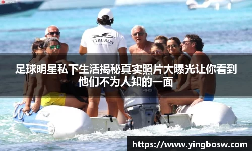 足球明星私下生活揭秘真实照片大曝光让你看到他们不为人知的一面
